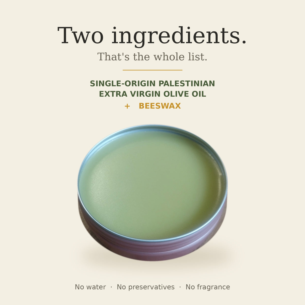 Two ingredients: single-origin Palestinian extra virgin olive oil and beeswax. No water, no preservatives, no fragrance.